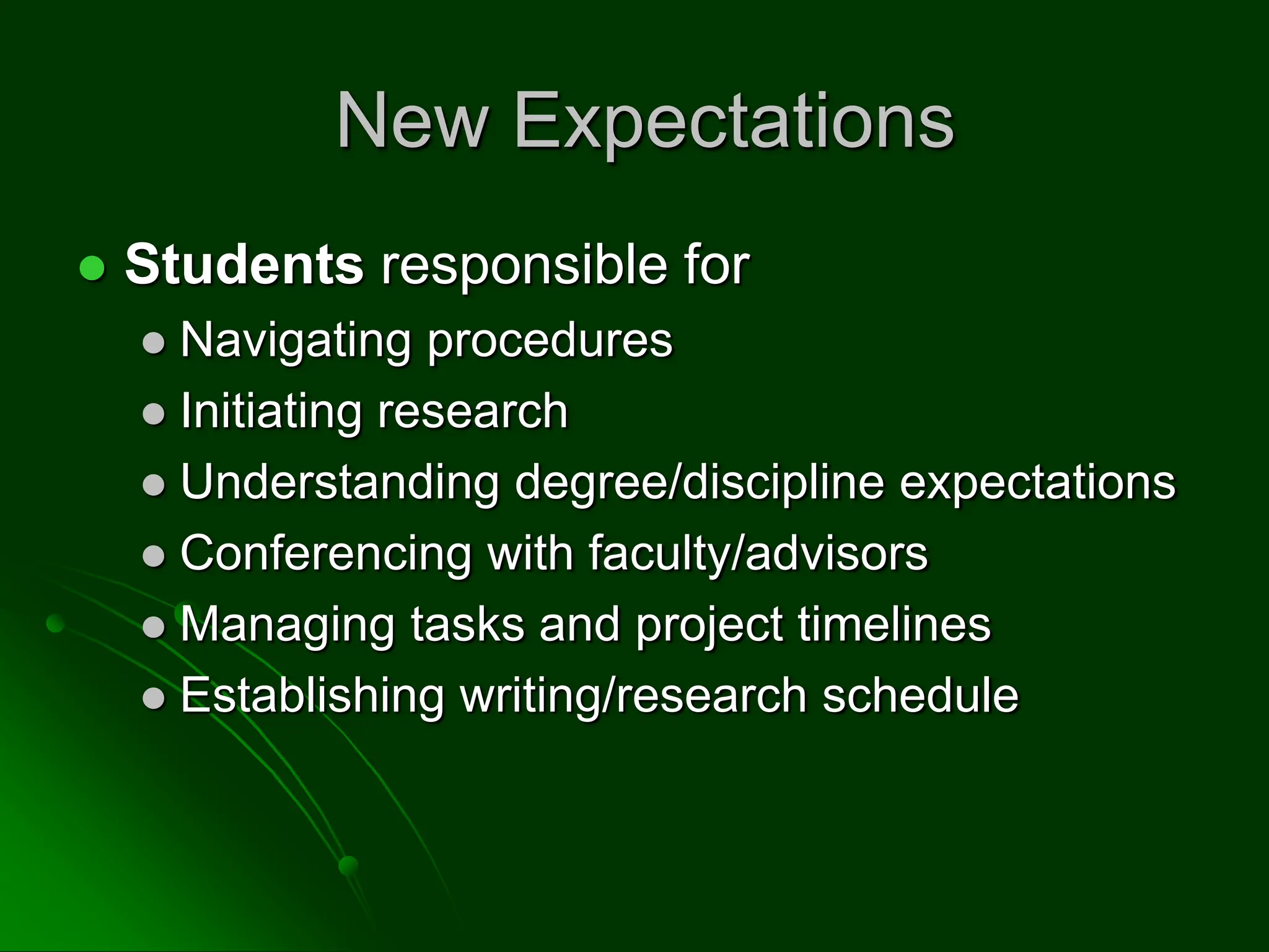 New Expectations
 Students responsible for
 Navigating procedures
 Initiating research
 Understanding degree/discipline expectations
 Conferencing with faculty/advisors
 Managing tasks and project timelines
 Establishing writing/research schedule
 