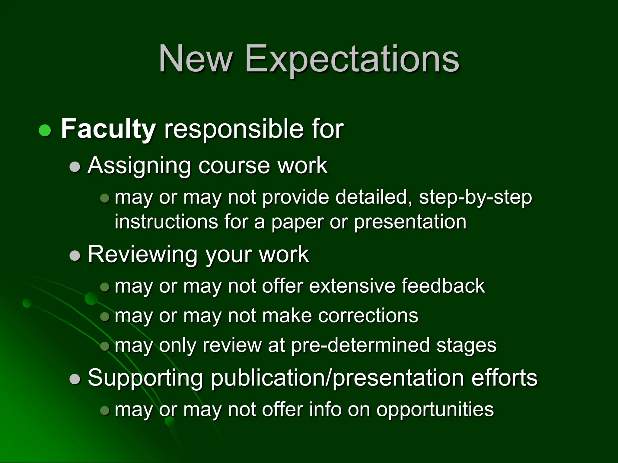 New Expectations
 Faculty responsible for
 Assigning course work
 may or may not provide detailed, step-by-step
instructions for a paper or presentation
 Reviewing your work
 may or may not offer extensive feedback
 may or may not make corrections
 may only review at pre-determined stages
 Supporting publication/presentation efforts
 may or may not offer info on opportunities
 