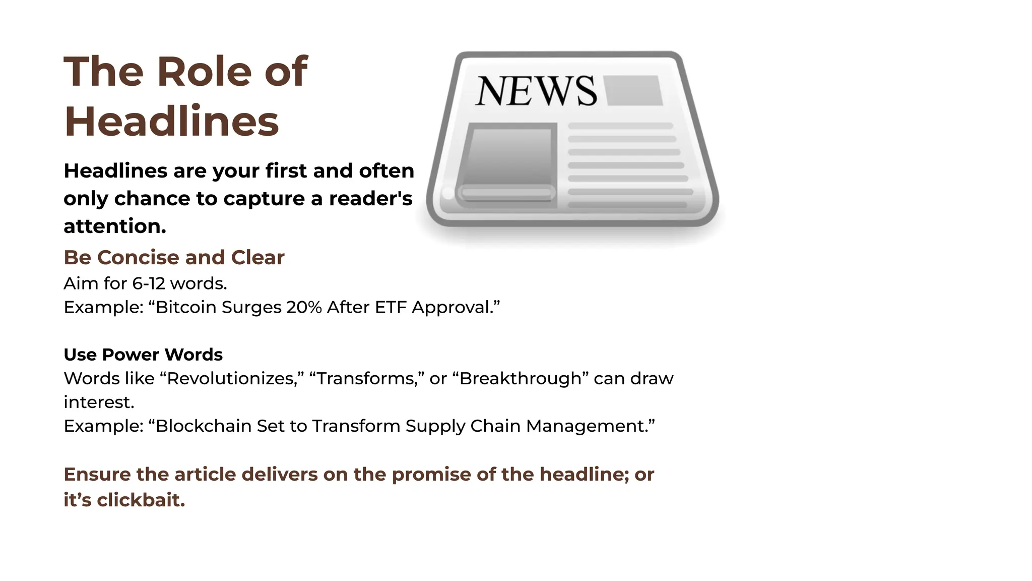 Be Concise and Clear
Aim for 6-12 words.
Example: “Bitcoin Surges 20% After ETF Approval.”
Use Power Words
Words like “Revolutionizes,” “Transforms,” or “Breakthrough” can draw
interest.
Example: “Blockchain Set to Transform Supply Chain Management.”
Ensure the article delivers on the promise of the headline; or
it’s clickbait.
The Role of
Headlines
Headlines are your ﬁrst and often
only chance to capture a reader's
attention.
 