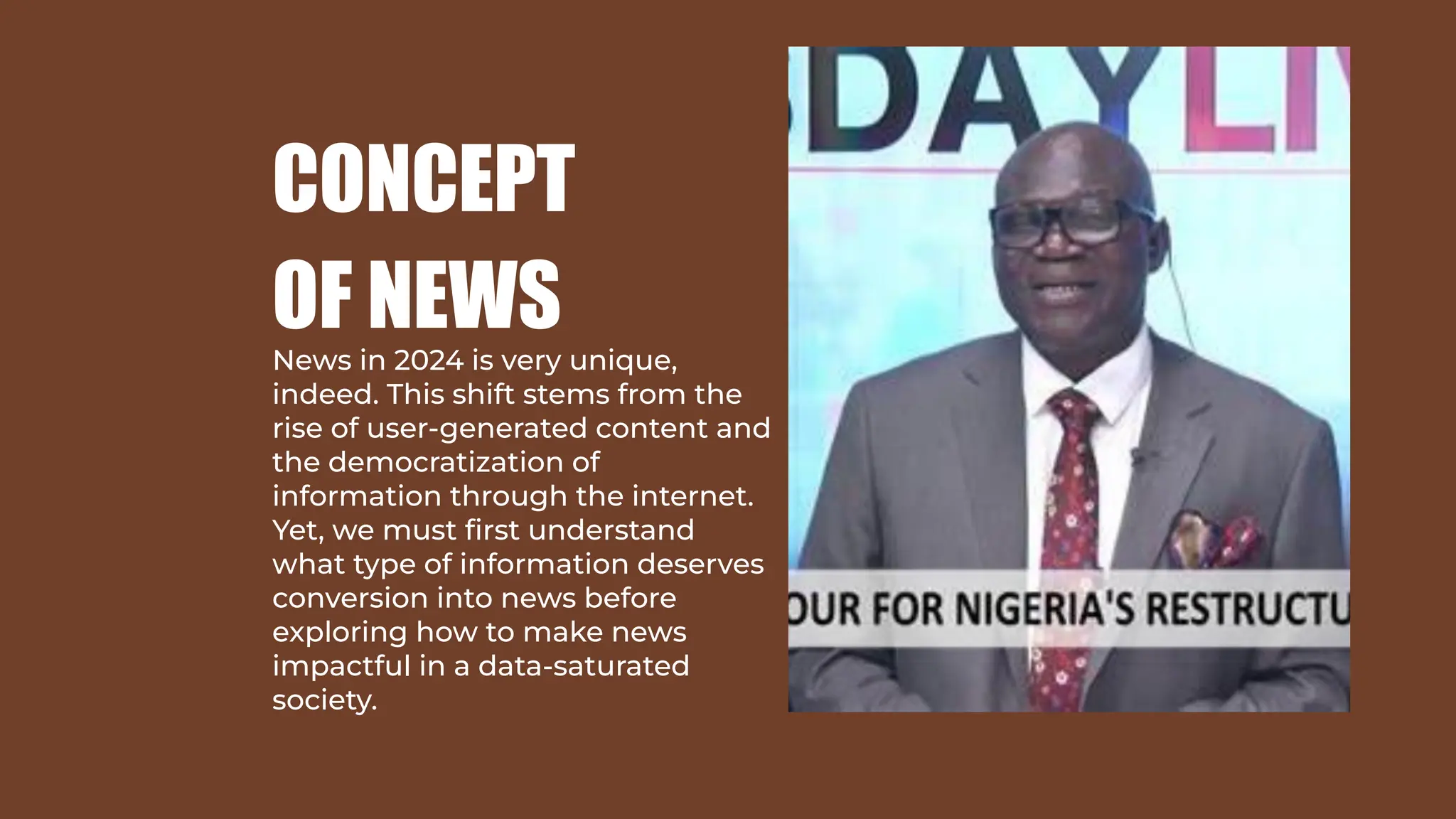 CONCEPT
OF NEWS
News in 2024 is very unique,
indeed. This shift stems from the
rise of user-generated content and
the democratization of
information through the internet.
Yet, we must ﬁrst understand
what type of information deserves
conversion into news before
exploring how to make news
impactful in a data-saturated
society.
 