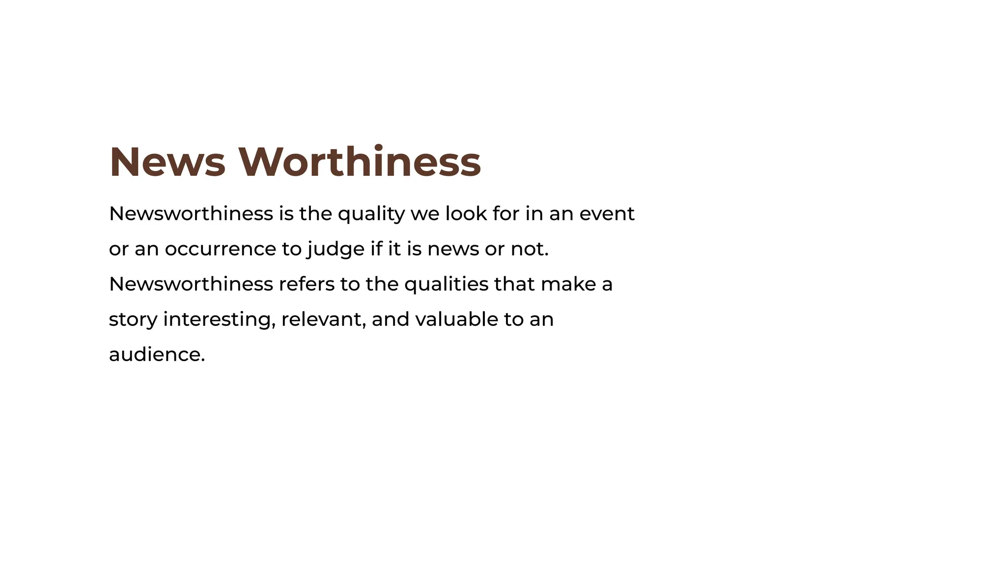 News Worthiness
Newsworthiness is the quality we look for in an event
or an occurrence to judge if it is news or not.
Newsworthiness refers to the qualities that make a
story interesting, relevant, and valuable to an
audience.
 