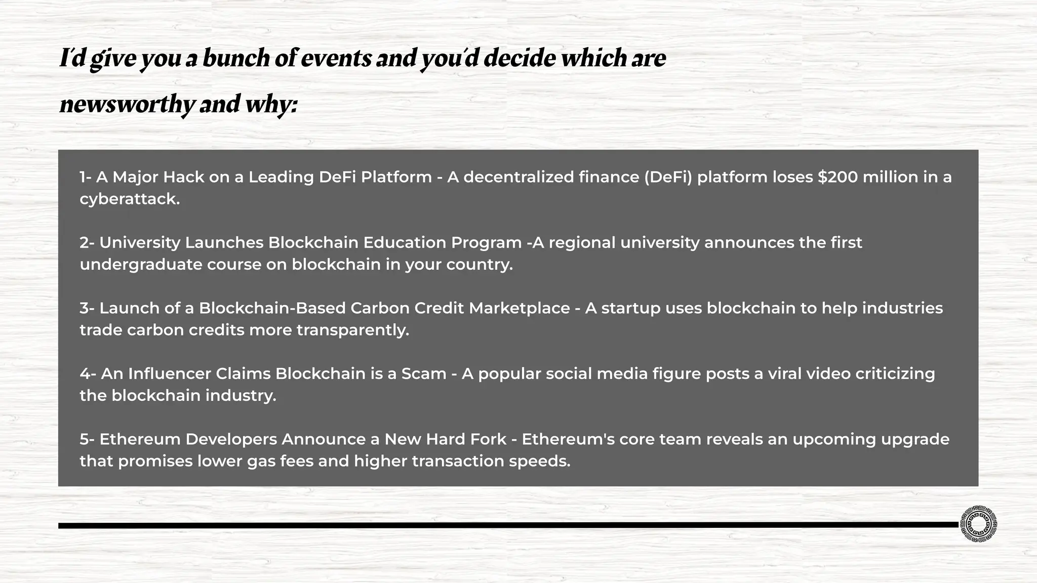 1- A Major Hack on a Leading DeFi Platform - A decentralized ﬁnance (DeFi) platform loses $200 million in a
cyberattack.
2- University Launches Blockchain Education Program -A regional university announces the ﬁrst
undergraduate course on blockchain in your country.
3- Launch of a Blockchain-Based Carbon Credit Marketplace - A startup uses blockchain to help industries
trade carbon credits more transparently.
4- An Inﬂuencer Claims Blockchain is a Scam - A popular social media ﬁgure posts a viral video criticizing
the blockchain industry.
5- Ethereum Developers Announce a New Hard Fork - Ethereum's core team reveals an upcoming upgrade
that promises lower gas fees and higher transaction speeds.
I’d give you a bunch of events and you’d decide which are
newsworthy and why:
 