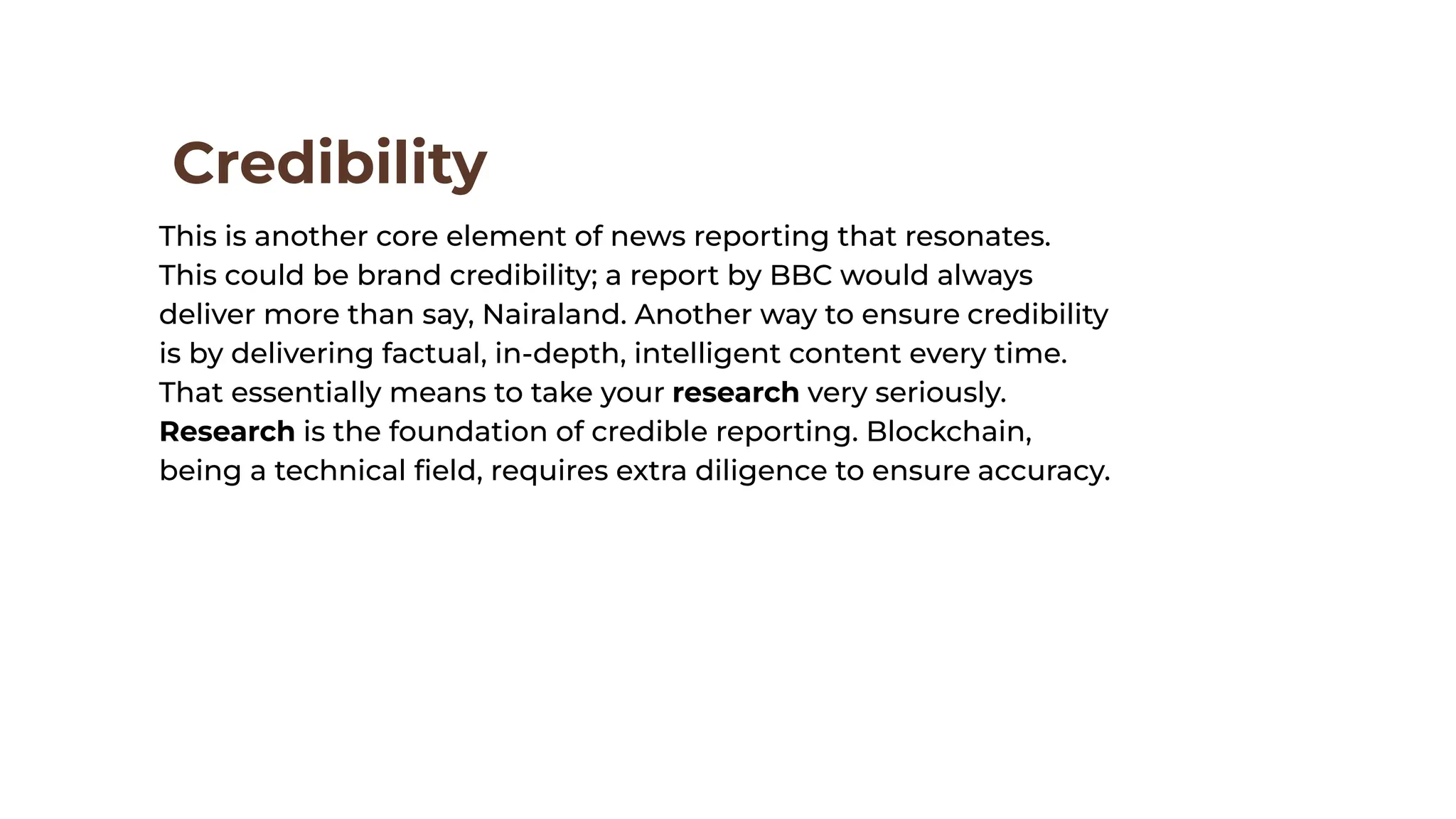 Credibility
This is another core element of news reporting that resonates.
This could be brand credibility; a report by BBC would always
deliver more than say, Nairaland. Another way to ensure credibility
is by delivering factual, in-depth, intelligent content every time.
That essentially means to take your research very seriously.
Research is the foundation of credible reporting. Blockchain,
being a technical ﬁeld, requires extra diligence to ensure accuracy.
 