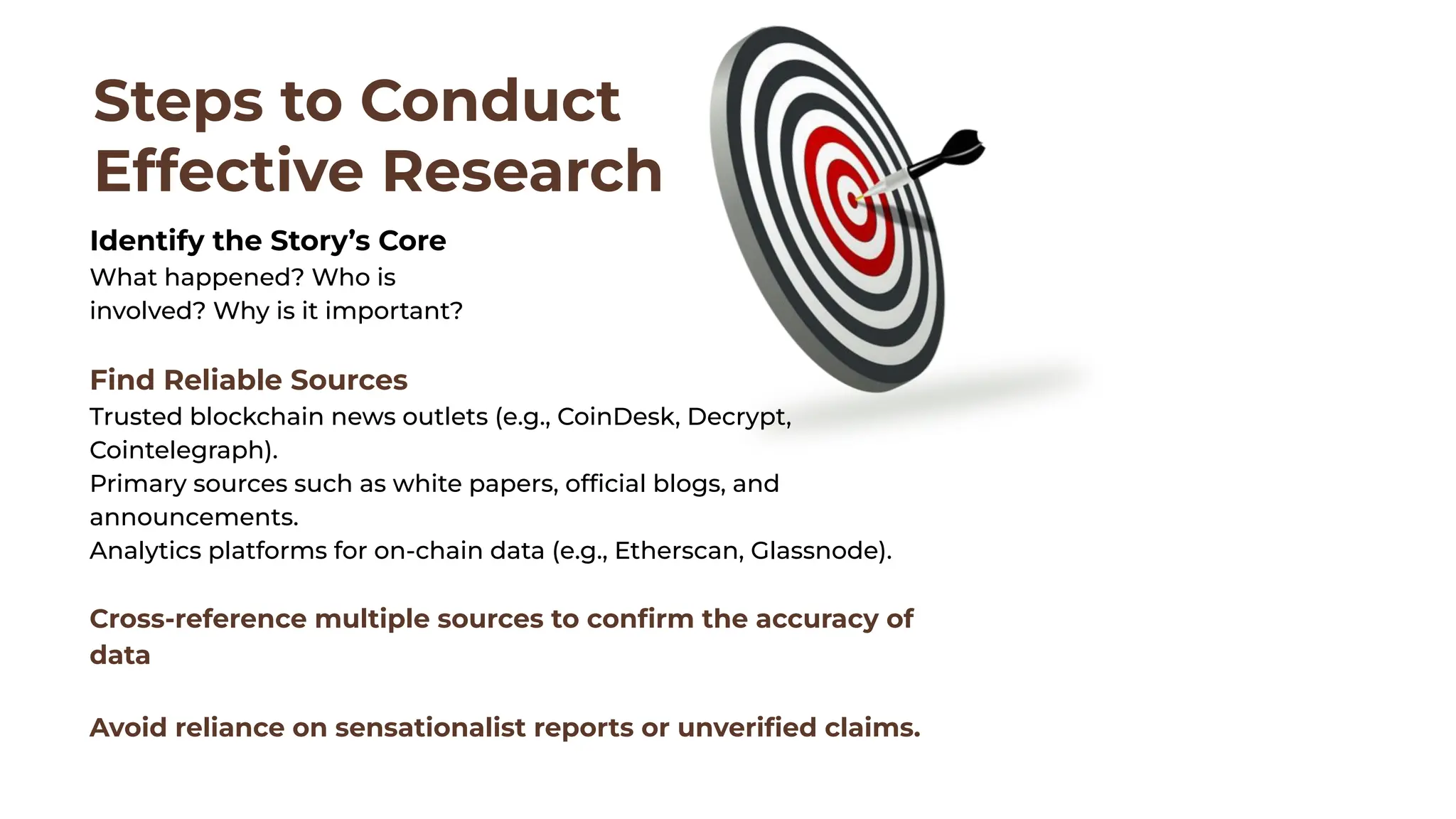 Steps to Conduct
Effective Research
Identify the Story’s Core
What happened? Who is
involved? Why is it important?
Find Reliable Sources
Trusted blockchain news outlets (e.g., CoinDesk, Decrypt,
Cointelegraph).
Primary sources such as white papers, ofﬁcial blogs, and
announcements.
Analytics platforms for on-chain data (e.g., Etherscan, Glassnode).
Cross-reference multiple sources to conﬁrm the accuracy of
data
Avoid reliance on sensationalist reports or unveriﬁed claims.
 