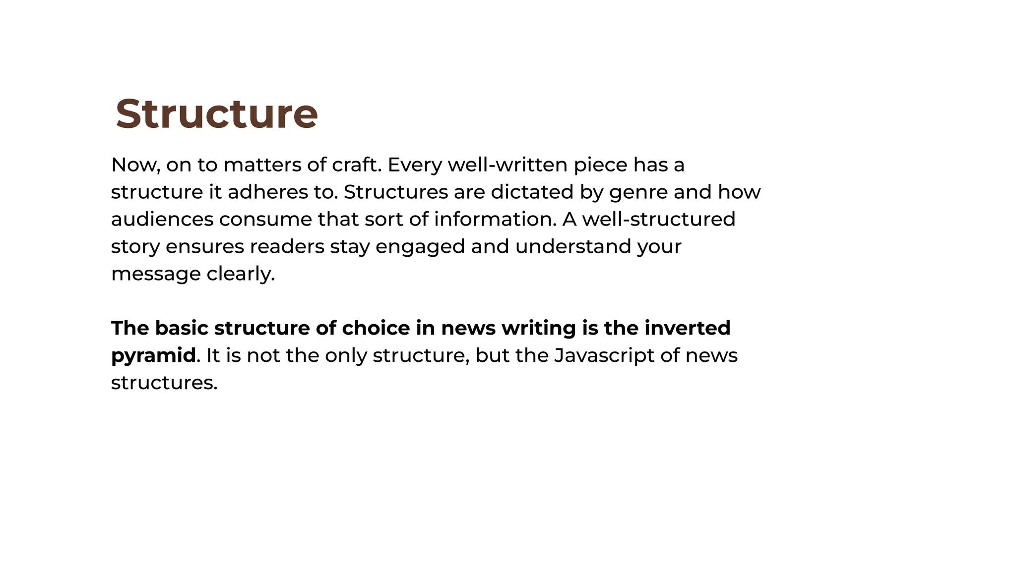 Structure
Now, on to matters of craft. Every well-written piece has a
structure it adheres to. Structures are dictated by genre and how
audiences consume that sort of information. A well-structured
story ensures readers stay engaged and understand your
message clearly.
The basic structure of choice in news writing is the inverted
pyramid. It is not the only structure, but the Javascript of news
structures.
 