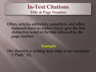 Often, articles, editorials, pamphlets, and other 
materials have no author listed; give the first 
distinctive word of the title followed by the 
page number. 
Example 
Her distinctive writing style adds to her mystique 
(“Plath” 19). 
 