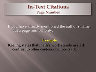 If you have already mentioned the author’s name, 
put a page number only: 
Example 
Keeling states that Plath’s work stands in stark 
contrast to other confessional poets (58). 
 