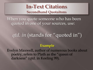 When you quote someone who has been 
quoted in one of your sources, use: 
qtd. in (stands for “quoted in”) 
Example 
Evelyn Maxwell, author of numerous books about 
poetry, refers to Plath as the “queen of 
darkness” (qtd. in Keeling 99). 
 