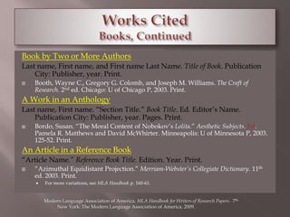 Book by Two or More Authors 
Last name, First name, and First name Last Name. Title of Book. Publication 
City: Publisher, year. Print. 
 Booth, Wayne C., Gregory G. Colomb, and Joseph M. Williams. The Craft of 
Research. 2nd ed. Chicago: U of Chicago P, 2003. Print. 
A Work in an Anthology 
Last name, First name. “Section Title.” Book Title. Ed. Editor’s Name. 
Publication City: Publisher, year. Pages. Print. 
 Bordo, Susan. “The Moral Content of Nobokov’s Lolita.” Aesthetic Subjects. Ed. 
Pamela R. Matthews and David McWhirter. Minneapolis: U of Minnesota P, 2003. 
125-52. Print. 
An Article in a Reference Book 
“Article Name.” Reference Book Title. Edition. Year. Print. 
 “Azimuthal Equidistant Projection.” Merriam-Webster’s Collegiate Dictionary. 11th 
ed. 2003. Print. 
 For more variations, see MLA Handbook p. 160-61. 
Modern Language Association of America. MLA Handbook for Writers of Research Papers. 7th. 
New York: The Modern Language Association of America, 2009. 
 