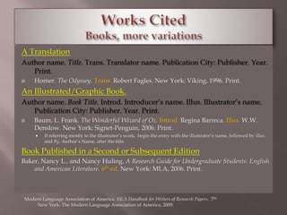 A Translation 
Author name. Title. Trans. Translator name. Publication City: Publisher. Year. 
Print. 
 Homer. The Odyssey. Trans. Robert Fagles. New York: Viking, 1996. Print. 
An Illustrated/Graphic Book. 
Author name. Book Title. Introd. Introducer’s name. Illus. Illustrator’s name. 
Publication City: Publisher. Year. Print. 
 Baum, L. Frank. The Wonderful Wizard of Oz. Introd. Regina Barreca. Illus. W.W. 
Denslow. New York: Signet-Penguin, 2006. Print. 
 If referring mostly to the illustrator’s work, begin the entry with the illustrator’s name, followed by illus. 
and By, Author’s Name, after the title. 
Book Published in a Second or Subsequent Edition 
Baker, Nancy L., and Nancy Huling. A Research Guide for Undergraduate Students: English 
and American Literature. 6th ed. New York: MLA, 2006. Print. 
Modern Language Association of America. MLA Handbook for Writers of Research Papers. 7th. 
New York: The Modern Language Association of America, 2009. 
 