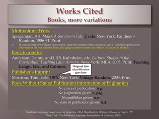 Multivolume Work 
Spiegelman, Art. Maus: A Survivor’s Tale. 2 vols. New York: Pantheon- 
Random. 1986-91. Print. 
 If you use only one volume of the work, state the number of the volume (“Vol. 2”) and give publication 
information for that volume alone, plus page numbers when you refer to that work in the text. 
Book in a series 
Anderson, Danny, and Jill S. Kuhnheim, eds. Cultural Studies in the 
Curriculum: Teaching Latin America. New York: MLA, 2003. Print. Teaching 
Langs., Lits., and Cultures. 
Original date 
of publication 
Publisher’s Imprint 
goes here 
Morrison, Toni. Sula. 1973. New York: Vintage-Random, 2004. Print. 
Book Without Stated Publication Information or Pagination 
No place of publication: n.p. 
No pagination given: n. pag. 
No publisher given: n.p. 
No date of publication given: n.d. 
Modern Language Association of America. MLA Handbook for Writers of Research Papers. 7th. 
New York: The Modern Language Association of America, 2009. 
 