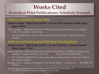 Article in a Scholarly Journal: Basic 
Author’s name. “Title of the Article.” Journal Title volume #.issue# (year): 
pages. Print. 
Piper, Andrew. “Rethinking the Print Object: Goethe and the Book of Everything.” 
PMLA 121.1(2006): 124-38. Print. 
 For an article from a journal that uses only issue numbers, omit the volume 
number. 
Article in a Scholarly Journal With More Than One Series 
Author’s name. “Title of the Article.” Journal Title # ser. volume #.issue# 
(year): pages. Print. 
Striner, Richard. “Political Newtonism: The Cosmic Model of Politics in Europe and 
America.” William and Mary Quarterly 3rd ser. 52.4 (1995): 583-608. Print. 
 For an article divided into a new series and an original series, use ns or os before 
the volume number. 
Helming, Steven. “A Martyr to Happiness: Why Adorno Matters.” Kenyon Review ns 28.4 (2006): 156- 
72. Print. 
Modern Language Association of America. MLA Handbook for Writers of Research Papers. 7th. 
New York: The Modern Language Association of America, 2009. 
 