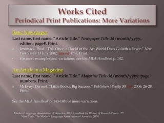 Basic Newspaper 
Last name, first name. “Article Title.” Newspaper Title dd/month/yyyy, 
edition: page#. Print. 
 Jeromack, Paul. “This Once, a David of the Art World Does Goliath a Favor.” New 
York Times 13 July 2002, late ed. B7+. Print. 
• For more examples and variations, see the MLA Handbook p. 142. 
An Article in a Magazine 
Last name, first name. “Article Title.” Magazine Title dd/month/yyyy: page 
numbers. Print. 
 McEvoy, Dermot. “Little Books, Big Success.” Publishers Weekly 30 Oct. 2006: 26-28. 
Print. 
See the MLA Handbook p. 143-148 for more variations. 
Modern Language Association of America. MLA Handbook for Writers of Research Papers. 7th. 
New York: The Modern Language Association of America, 2009. 
 