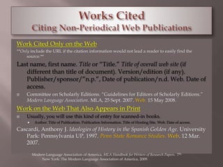 Work Cited Only on the Web 
**Only include the URL if the citation information would not lead a reader to easily find the 
source.** 
Last name, first name. Title or “Title.” Title of overall web site (if 
different than title of document). Version/edition (if any). 
Publisher/sponsor/”n.p.”, Date of publication/n.d. Web. Date of 
access. 
 Committee on Scholarly Editions. “Guidelines for Editors of Scholarly Editions.” 
Modern Language Association. MLA, 25 Sept. 2007. Web. 15 May 2008. 
Work on the Web That Also Appears in Print 
 Usually, you will use this kind of entry for scanned-in books. 
 Author. Title of Publication. Publication Information. Title of Hosting Site. Web. Date of access. 
Cascardi, Anthony J. Ideologies of History in the Spanish Golden Age. University 
Park: Pennsylvania UP, 1997. Penn State Romance Studies. Web. 12 Mar. 
2007. 
Modern Language Association of America. MLA Handbook for Writers of Research Papers. 7th. 
New York: The Modern Language Association of America, 2009. 
 