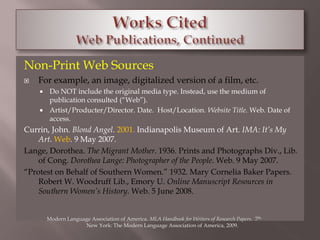 Non-Print Web Sources 
 For example, an image, digitalized version of a film, etc. 
 Do NOT include the original media type. Instead, use the medium of 
publication consulted (“Web”). 
 Artist/Producter/Director. Date. Host/Location. Website Title. Web. Date of 
access. 
Currin, John. Blond Angel. 2001. Indianapolis Museum of Art. IMA: It’s My 
Art. Web. 9 May 2007. 
Lange, Dorothea. The Migrant Mother. 1936. Prints and Photographs Div., Lib. 
of Cong. Dorothea Lange: Photographer of the People. Web. 9 May 2007. 
“Protest on Behalf of Southern Women.” 1932. Mary Cornelia Baker Papers. 
Robert W. Woodruff Lib., Emory U. Online Manuscript Resources in 
Southern Women’s History. Web. 5 June 2008. 
Modern Language Association of America. MLA Handbook for Writers of Research Papers. 7th. 
New York: The Modern Language Association of America, 2009. 
 