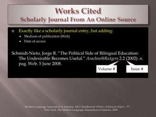  Exactly like a scholarly journal entry, but adding: 
 Medium of publication (Web) 
 Date of access 
Schmidt-Nieto, Jorge R. “The Political Side of Bilingual Education: 
The Undesirable Becomes Useful.” Arachne@Rutgers 2.2 (2002): n. 
pag. Web. 5 June 2008. 
Volume # Issue # 
Modern Language Association of America. MLA Handbook for Writers of Research Papers. 7th. 
New York: The Modern Language Association of America, 2009. 
 