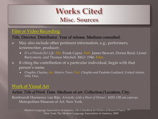 Film or Video Recording 
Title, Director. Distributor. Year of release. Medium consulted. 
 May also include other pertinent information, e.g., performers, 
screenwriter, producer. 
 It’s a Wonderful Life. Dir. Frank Capra. Perf. James Stewart, Donna Reed, Lionel 
Barrymore, and Thomas Mitchell. RKO. 1946. Film. 
 If citing the contribution of a particular individual, begin with that 
person’s name. 
 Chaplin, Charles, dir. Modern Times. Perf. Chaplin and Paulette Goddard. United Artists, 
1936. Film. 
Work of Visual Art 
Artist. Title of Work. Date. Medium of art. Collection/Location, City. 
Rembrandt Harmensz van Rijn. Aristotle with a Bust of Homer. 1653. Oil on canvas. 
Metropolitan Museum of Art, New York. 
Modern Language Association of America. MLA Handbook for Writers of Research Papers. 7th. 
New York: The Modern Language Association of America, 2009. 
 
