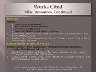 Interview 
Include: 
 Name of person being interviewed 
 Title of interview (if none, use“Interview”) 
 Interviewer’s name (if pertinent) 
 Appropriate bibliographic info & medium of publication 
 Breslin, Jimmy. Interview by Neal Conan. Talk of the Nation. Natl. Public Radio. WBUR, 
Boston. 26 Mar 2002. Radio. 
 Blanchett, Cate. “In Character with: Cate Blanchett.” Notes on a Scandal. Dr. Richard Eyre. 
Fox Searchlight, 2006. DVD. 
Lecture, Speech, Address, or Reading 
Speaker’s name. “Title of Presentation.” Meeting/sponsoring organization, 
Location. Date. Form of delivery. 
 Alter, Robert, and Marilynne Robinson. “The Psalms: A Reading and Conversation.” 
92nd Street Y, New York. 17 Dec. 2007. Reading. 
 Matouzzi, Robert. “Archive Trauma.” Archive Trouble. MLA Annual Convention. Hyatt 
Regency, Chicago. 29 Dec. 2007. Address. 
Modern Language Association of America. MLA Handbook for Writers of Research Papers. 7th. 
New York: The Modern Language Association of America, 2009 
