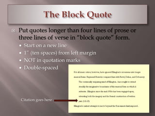  Put quotes longer than four lines of prose or 
three lines of verse in “block quote” form. 
 Start on a new line 
 1” (ten spaces) from left margin 
 NOT in quotation marks 
 Double-spaced 
Citation goes here 
 