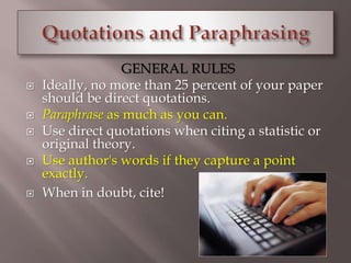 GENERAL RULES 
 Ideally, no more than 25 percent of your paper 
should be direct quotations. 
 Paraphrase as much as you can. 
 Use direct quotations when citing a statistic or 
original theory. 
 Use author's words if they capture a point 
exactly. 
 When in doubt, cite! 
 