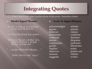 Don’t leave your poor quotes alone at the party. Introduce them! 
 Model Signal Phrases: 
“In the words of researchers 
Long and McKinzie…” 
“As Paul Rudnick has noted…” 
“Melinda Stuart, mother of a 
child killed by a drunk 
driver, points out…” 
“…,writes Michelle Moore, …” 
Note: Never use “says.” 
 Verbs in Signal Phrases: 
acknowledges admits 
agrees asserts 
believes claims 
comments confirms 
contends declares 
denies disputes 
emphasizes endorses 
grants illustrates 
implies notes 
observes points out 
reasons refutes 
suggests writes 
 