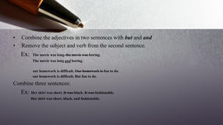 • Combine the adjectives in two sentences with but and and
• Remove the subject and verb from the second sentence.
Ex: The movie was long. the movie was boring.
The movie was long and boring.
our homework is difficult. Our homework is fun to do.
our homework is difficult, But fun to do.
Combine three sentences:
Ex: Her skirt was short. It was black. It was fashionable.
Her skirt was short, black, and fashionable.
 