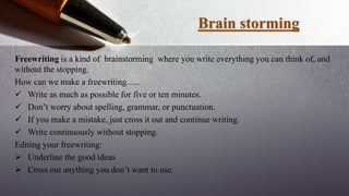 Brain storming
Freewriting is a kind of brainstorming where you write everything you can think of, and
without the stopping.
How can we make a freewriting…..
 Write as much as possible for five or ten minutes.
 Don’t worry about spelling, grammar, or punctuation.
 If you make a mistake, just cross it out and continue writing.
 Write continuously without stopping.
Editing your freewriting:
 Underline the good ideas
 Cross out anything you don’t want to use.
 