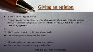 Giving an opinion
• A fact is something that is true.
• Your opinion is your personal feeling, when you talk about your opinions, you can
start your sentence with phrases such us: I think, I believe, I don’t think, in my
view, in my opinion…….
Ex:
 Good teachers don’t give too much homework.
 our teacher gave us homework last week.
 All students have to wear a uniform at my school.
 Our school uniforms are not very comfortable.
With God all things are possible
 