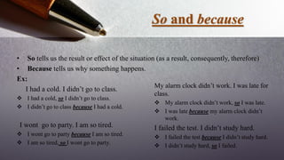 So and because
• So tells us the result or effect of the situation (as a result, consequently, therefore)
• Because tells us why something happens.
Ex:
I had a cold. I didn’t go to class.
 I had a cold, so I didn’t go to class.
 I didn’t go to class because I had a cold.
I wont go to party. I am so tired.
 I wont go to party because I am so tired.
 I am so tired, so I wont go to party.
My alarm clock didn’t work. I was late for
class.
 My alarm clock didn’t work, so I was late.
 I was late because my alarm clock didn’t
work.
I failed the test. I didn’t study hard.
 I failed the test because I didn’t study hard.
 I didn’t study hard, so I failed.
 