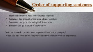 Order of supporting sentences
Ideas and sentences need to be ordered logically.
 Sentences that are part of the same idea of together.
 Sentences can go in chronological(time) order.
 Sentence can go in order of importance.
Note: writers often put the most important ideas last in paragraph.
When you edit ideas in the list you can number them in order of importance.
 