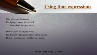 Using time expressions
After shows the first event:
Ex: I played soccer after school.
After school, I played soccer.
Before shows the second event:
Ex: I couldn’t play guitar before I took lessons.
Before I took lessons, I couldn’t play guitar.
Where there is peace, God is
 