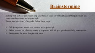 Brainstorming
Talking with just one person can help you think of ideas for writing because that person can ask
you focused questions about your topic.
To use pair interviews effectively, follow these steps:
 Tell your partner as much as you can about your topic
 When you run out of things to say, your partner will ask you questions to help you continue.
 Write down the ideas that you talk about.
 