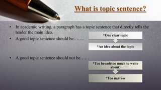 What is topic sentence?
• In academic writing, a paragraph has a topic sentence that directly tells the
reader the main idea.
• A good topic sentence should be…….
• A good topic sentence should not be……
*An idea about the topic
*One clear topic
*Too narrow
*Too broad(too much to write
about)
 