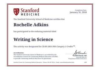 Postgraduate Medical Education
Associate Dean for
Griffith Harsh, MD
Completion Date:
January 31, 2018
The Stanford University School of Medicine certifies that
Rochelle Adkins
has participated in the enduring material titled
Writing in Science
The activity was designated for 20.00 AMA PRA Category 1 CreditsTM
.
Accreditation:
The Stanford University School of Medicine is accredited by the
Accreditation Council for Continuing Medical Education (ACCME)
to provide continuing medical education for physicians.
Stanford Center for Continuing Medical Education | Phone: 650 497 8554 | Email: cmeonline@stanford.edu AHP
 