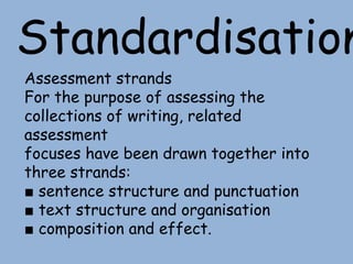 Standardisation
Assessment strands
For the purpose of assessing the
collections of writing, related
assessment
focuses have been drawn together into
three strands:
■ sentence structure and punctuation
■ text structure and organisation
■ composition and effect.
 