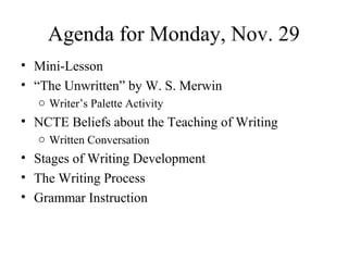 Agenda for Monday, Nov. 29
• Mini-Lesson
• “The Unwritten” by W. S. Merwin
o Writer’s Palette Activity
• NCTE Beliefs about the Teaching of Writing
o Written Conversation
• Stages of Writing Development
• The Writing Process
• Grammar Instruction
 