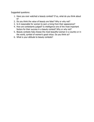 Suggested questions:
1. Have you ever watched a beauty contest? If so, what do you think about
it?
2. Do you think the value of beauty are false? Why or why not?
3. Is it reasonable for women to earn a living from their appearance?
4. How are contestants judged? Is intelligence one of the most important
factors for their success in a beauty contest? Why or why not?
5. Beauty contests help choose the most beautiful woman in a country or in
the world, symbol of women’s good virtue. Do you think so?
6. What is your attitude to beauty contests?
 