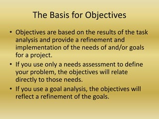The Basis for ObjectivesObjectives are based on the results of the task analysis and provide a refinement and implementation of the needs of and/or goals for a project. If you use only a needs assessment to define your problem, the objectives will relate directly to those needs. If you use a goal analysis, the objectives will reflect a refinement of the goals. 