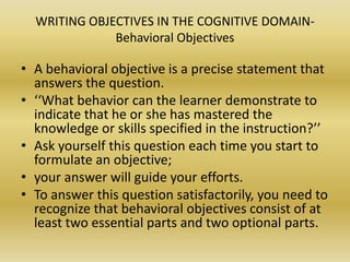 WRITING OBJECTIVES IN THE COGNITIVE DOMAIN- Behavioral ObjectivesA behavioral objective is a precise statement that answers the question.‘‘What behavior can the learner demonstrate to indicate that he or she has mastered the knowledge or skills specified in the instruction?’’ Ask yourself this question each time you start to formulate an objective; your answer will guide your efforts. To answer this question satisfactorily, you need to recognize that behavioral objectives consist of at least two essential parts and two optional parts.