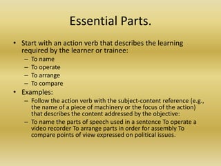 Essential Parts.Start with an action verb that describes the learning required by the learner or trainee:To name To operate To arrange To compareExamples:Follow the action verb with the subject-content reference (e.g., the name of a piece of machinery or the focus of the action) that describes the content addressed by the objective:To name the parts of speech used in a sentence To operate a video recorder To arrange parts in order for assembly To compare points of view expressed on political issues.