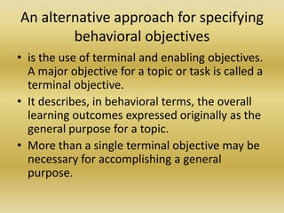 An alternative approach for specifying behavioral objectivesis the use of terminal and enabling objectives. A major objective for a topic or task is called a terminal objective. It describes, in behavioral terms, the overall learning outcomes expressed originally as the general purpose for a topic. More than a single terminal objective may be necessary for accomplishing a general purpose.