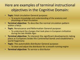 Here are examples of terminal instructional objectives in the Cognitive Domain:Topic: Fetal circulation General purpose: To acquire knowledge and understanding of the anatomy and physiology of fetal circulation Terminal objective: To describe the normal circulation pattern within a fetusTopic: Renaissance and Reformation General purpose: To understand the changes that took place in European civilization during the late Middle Ages Terminal objective: To interpret the significant developments taking place as Europeans broke the Continental bonds and established a world hegemonyTopic: The automobile distributor General purpose: To clean and adjust the distributor for a smooth-running engine Terminal objective: To service a distributor