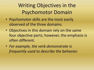 Writing Objectives in the Psychomotor DomainPsychomotor skills are the most easily observed of the three domains. Objectives in this domain rely on the same four objective parts; however, the emphasis is often different. For example, the verb demonstrate is frequently used to describe the behavior. 