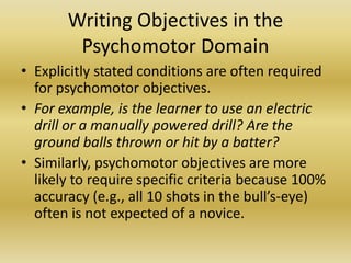 Writing Objectives in the Psychomotor DomainExplicitly stated conditions are often required for psychomotor objectives. For example, is the learner to use an electric drill or a manually powered drill? Are the ground balls thrown or hit by a batter? Similarly, psychomotor objectives are more likely to require specific criteria because 100% accuracy (e.g., all 10 shots in the bull’s-eye) often is not expected of a novice.
