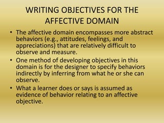 WRITING OBJECTIVES FOR THE AFFECTIVE DOMAINThe affective domain encompasses more abstract behaviors (e.g., attitudes, feelings, and appreciations) that are relatively difficult to observe and measure. One method of developing objectives in this domain is for the designer to specify behaviors indirectly by inferring from what he or she can observe. What a learner does or says is assumed as evidence of behavior relating to an affective objective.