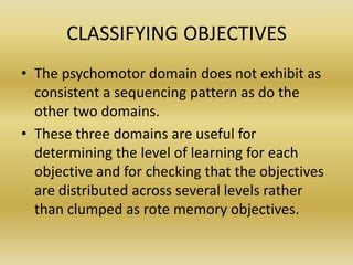 CLASSIFYING OBJECTIVESThe psychomotor domain does not exhibit as consistent a sequencing pattern as do the other two domains.These three domains are useful for determining the level of learning for each objective and for checking that the objectives are distributed across several levels rather than clumped as rote memory objectives.