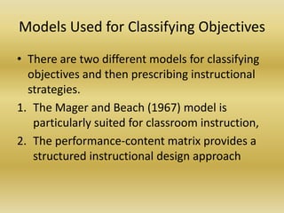 Models Used for Classifying ObjectivesThere are two different models for classifying objectives and then prescribing instructional strategies.The Mager and Beach (1967) model is particularly suited for classroom instruction, The performance-content matrix provides a structured instructional design approach