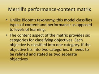 Merrill’s performance-content matrixUnlike Bloom’s taxonomy, this model classifies types of content and performance as opposed to levels of learning. The content aspect of the matrix provides six categories for classifying objectives. Each objective is classified into one category. If the objective fits into two categories, it needs to be refined and stated as two separate objectives