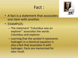 Fact : A fact is a statement that associates one item with another. EXAMPLES:The statement ‘‘Columbus was an explorer’’ associates the words Columbus and explorer. Learning that the symbol H represents hydrogen in a chemical equation is also a fact that associates H with hydrogen. Facts are memorized for later recall.