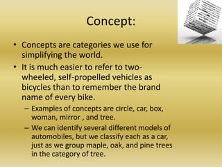 Concept: Concepts are categories we use for simplifying the world. It is much easier to refer to two-wheeled, self-propelled vehicles as bicycles than to remember the brand name of every bike. Examples of concepts are circle, car, box, woman, mirror , and tree. We can identify several different models of automobiles, but we classify each as a car, just as we group maple, oak, and pine trees in the category of tree.